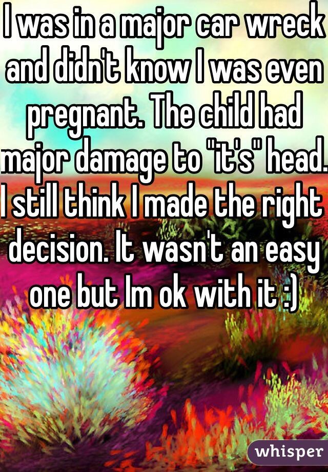 I was in a major car wreck and didn't know I was even pregnant. The child had major damage to "it's" head. I still think I made the right decision. It wasn't an easy one but Im ok with it :)