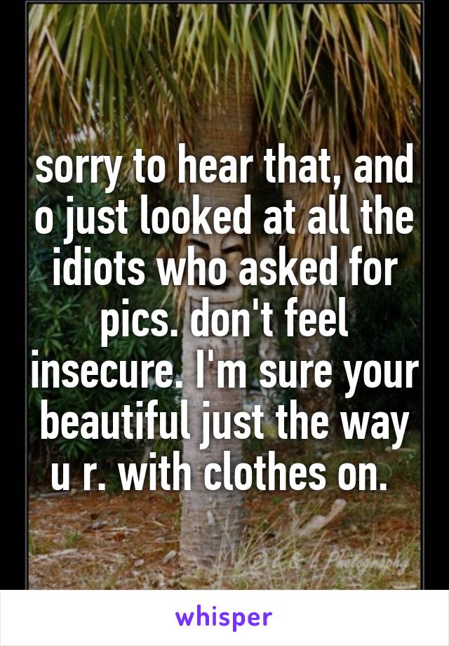sorry to hear that, and o just looked at all the idiots who asked for pics. don't feel insecure. I'm sure your beautiful just the way u r. with clothes on. 