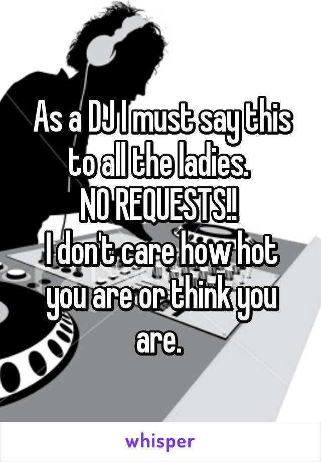 As a DJ I must say this to all the ladies. 
NO REQUESTS!! 
I don't care how hot you are or think you are. 