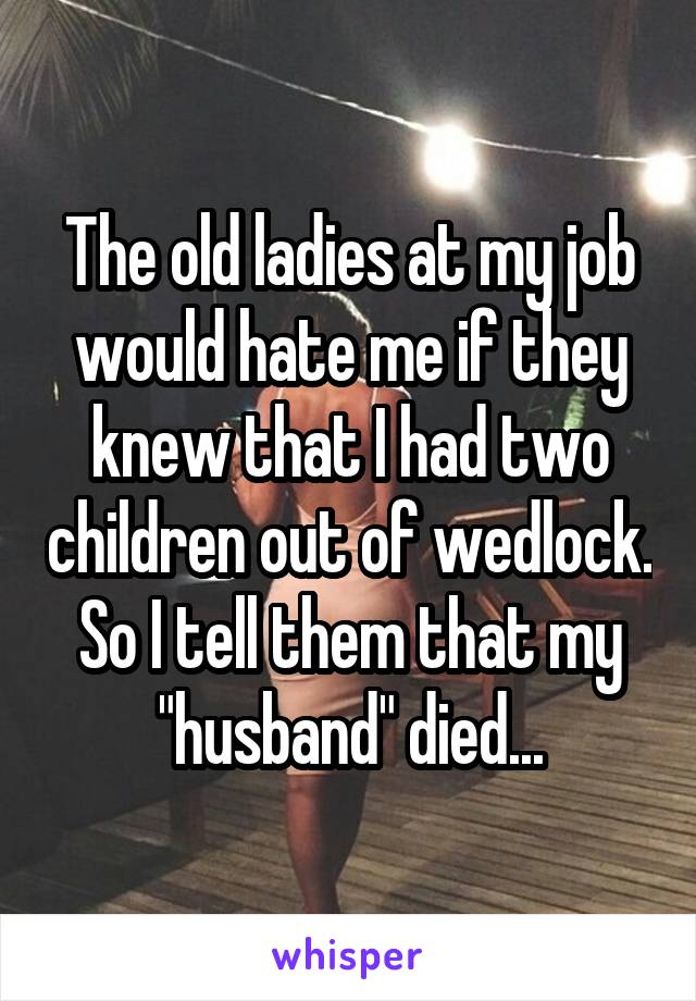 The old ladies at my job would hate me if they knew that I had two children out of wedlock. So I tell them that my "husband" died...