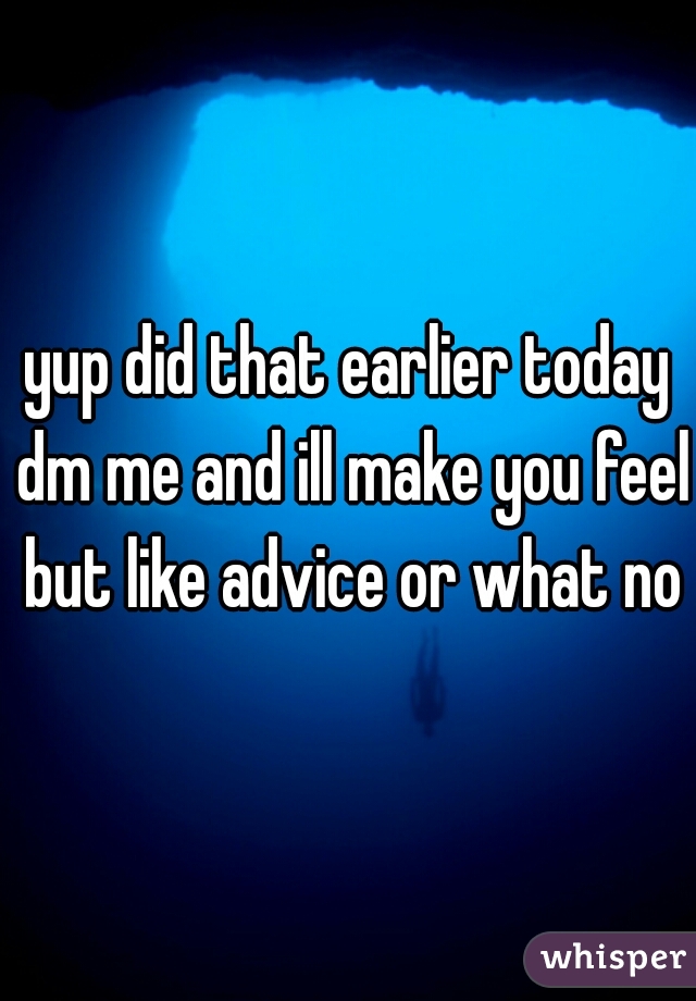 yup did that earlier today dm me and ill make you feel but like advice or what not