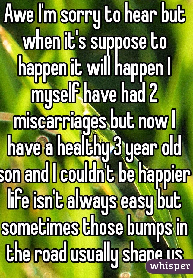 Awe I'm sorry to hear but when it's suppose to happen it will happen I myself have had 2 miscarriages but now I have a healthy 3 year old son and I couldn't be happier life isn't always easy but sometimes those bumps in the road usually shape us into better stronger people take care :)
