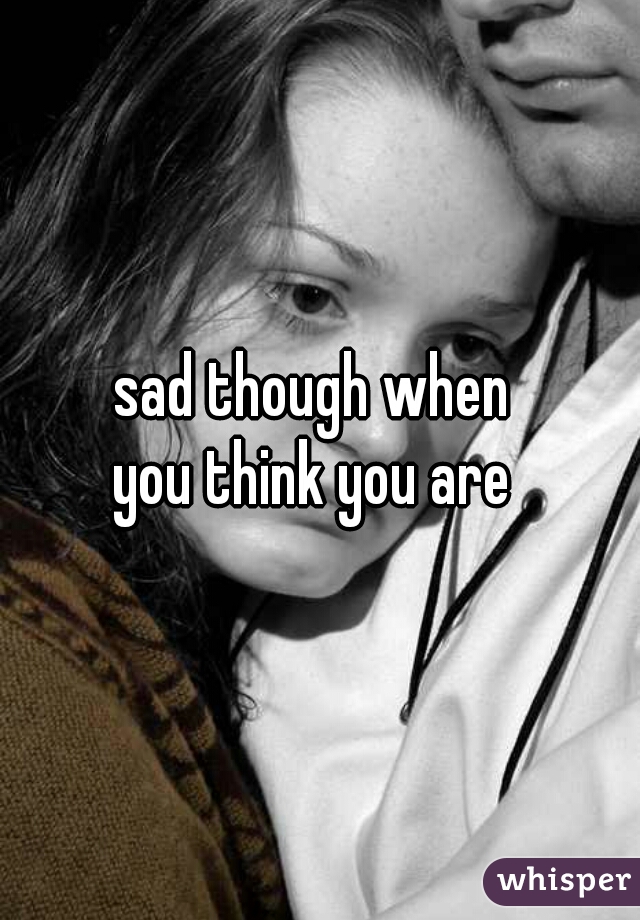 sad though when 
you think you are 