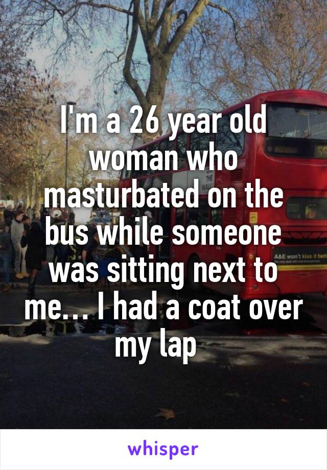 I'm a 26 year old woman who masturbated on the bus while someone was sitting next to me… I had a coat over my lap  