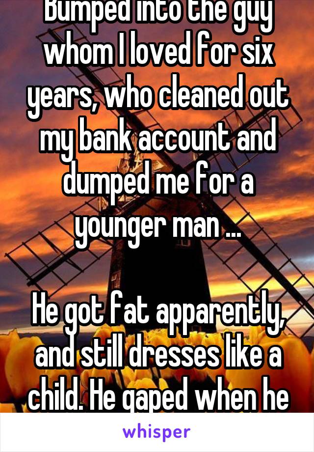 Bumped into the guy whom I loved for six years, who cleaned out my bank account and dumped me for a younger man ...

He got fat apparently, and still dresses like a child. He gaped when he saw me ... #somuchwin!