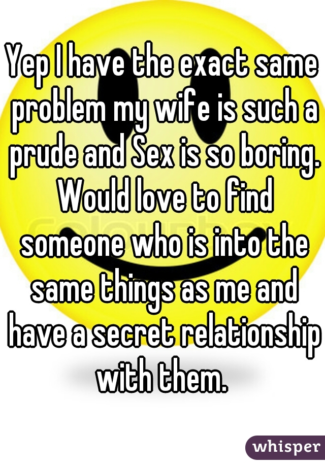 Yep I have the exact same problem my wife is such a prude and Sex is so boring. Would love to find someone who is into the same things as me and have a secret relationship with them. 