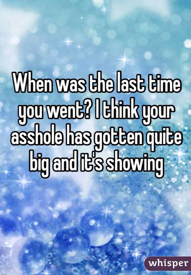 When was the last time you went? I think your asshole has gotten quite big and it's showing