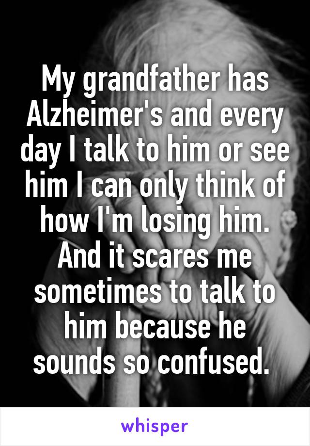 My grandfather has Alzheimer's and every day I talk to him or see him I can only think of how I'm losing him. And it scares me sometimes to talk to him because he sounds so confused. 
