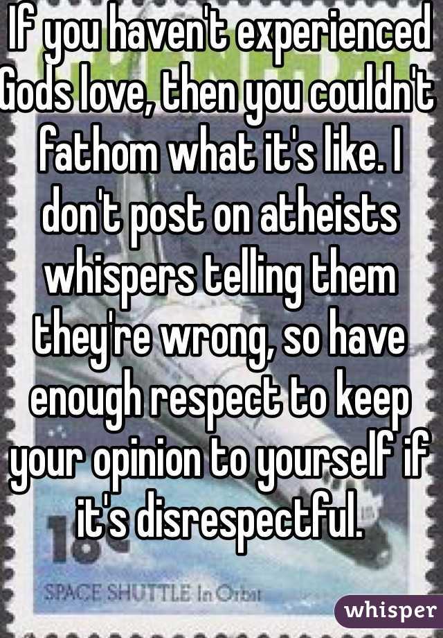 If you haven't experienced Gods love, then you couldn't fathom what it's like. I don't post on atheists whispers telling them they're wrong, so have enough respect to keep your opinion to yourself if it's disrespectful.