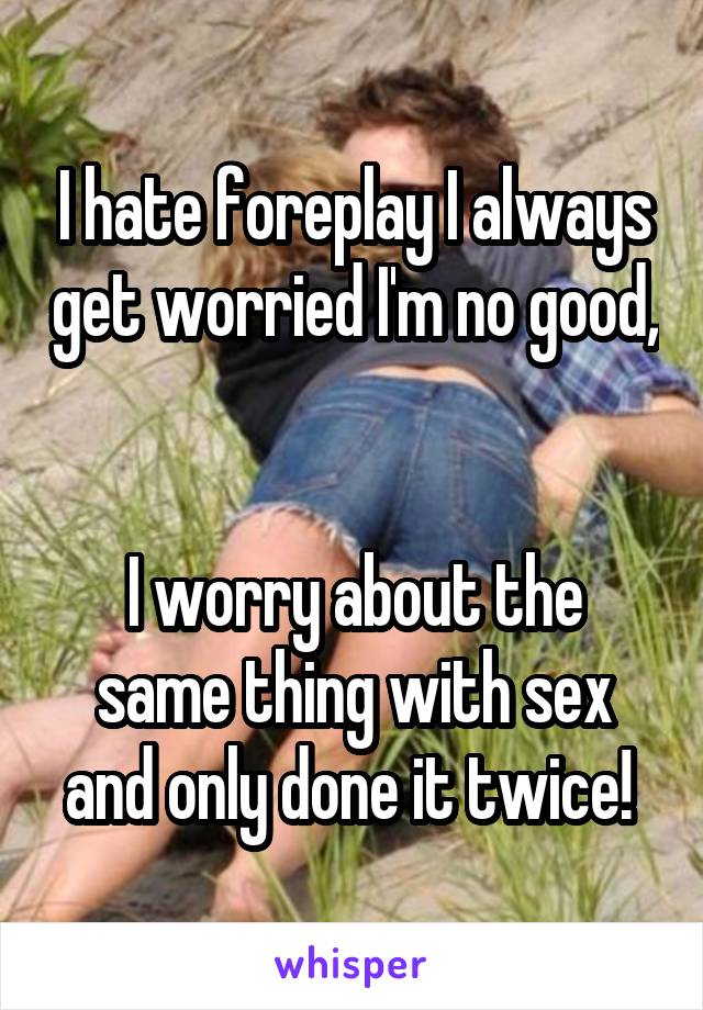 I hate foreplay I always get worried I'm no good, 

I worry about the same thing with sex and only done it twice! 