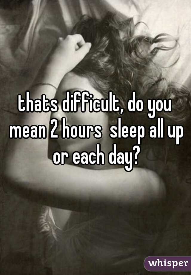 thats difficult, do you mean 2 hours  sleep all up or each day?