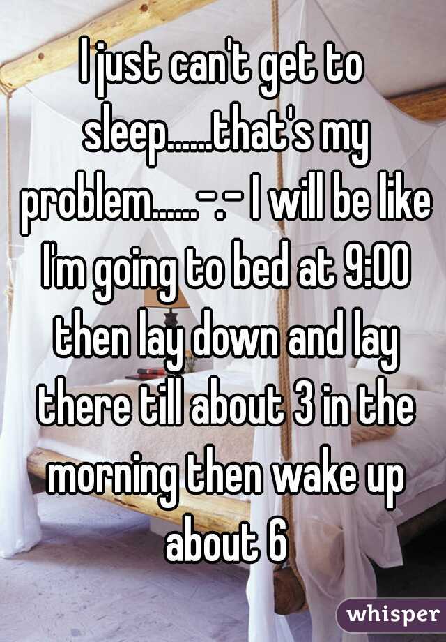 I just can't get to sleep......that's my problem......-.- I will be like I'm going to bed at 9:00 then lay down and lay there till about 3 in the morning then wake up about 6