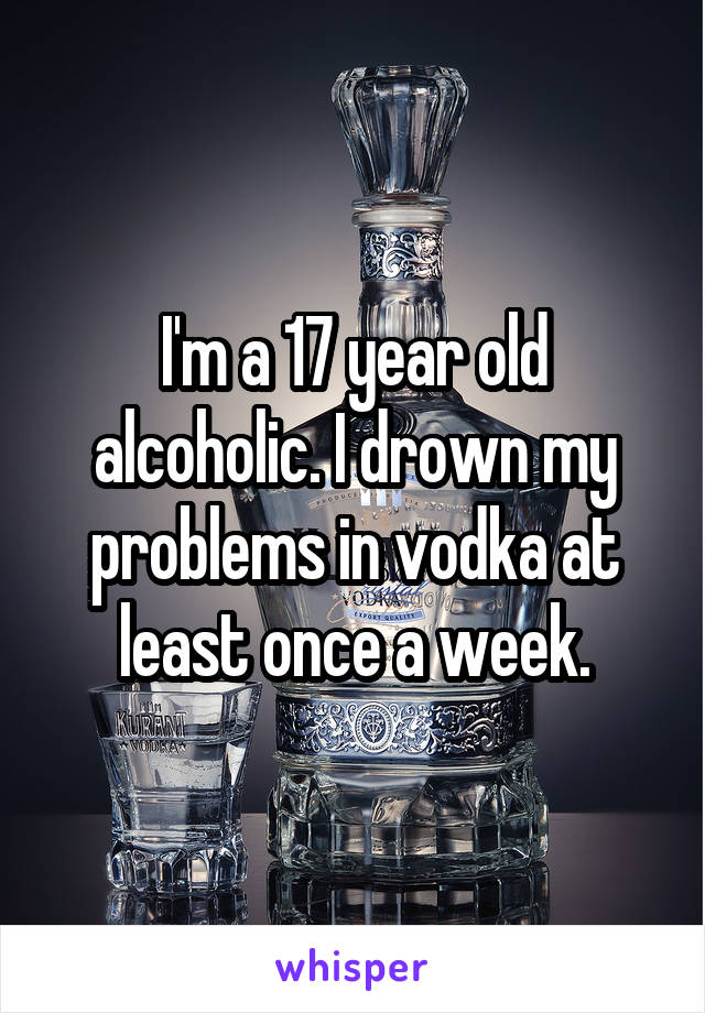 I'm a 17 year old alcoholic. I drown my problems in vodka at least once a week.