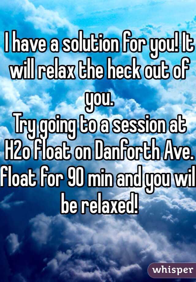 I have a solution for you! It will relax the heck out of you.
Try going to a session at H2o float on Danforth Ave. float for 90 min and you will be relaxed!