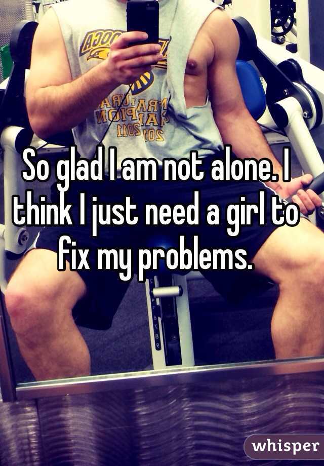 So glad I am not alone. I think I just need a girl to fix my problems. 