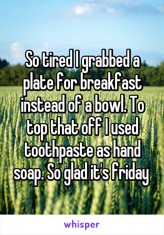 So tired I grabbed a plate for breakfast instead of a bowl. To top that off I used toothpaste as hand soap. So glad it's friday 