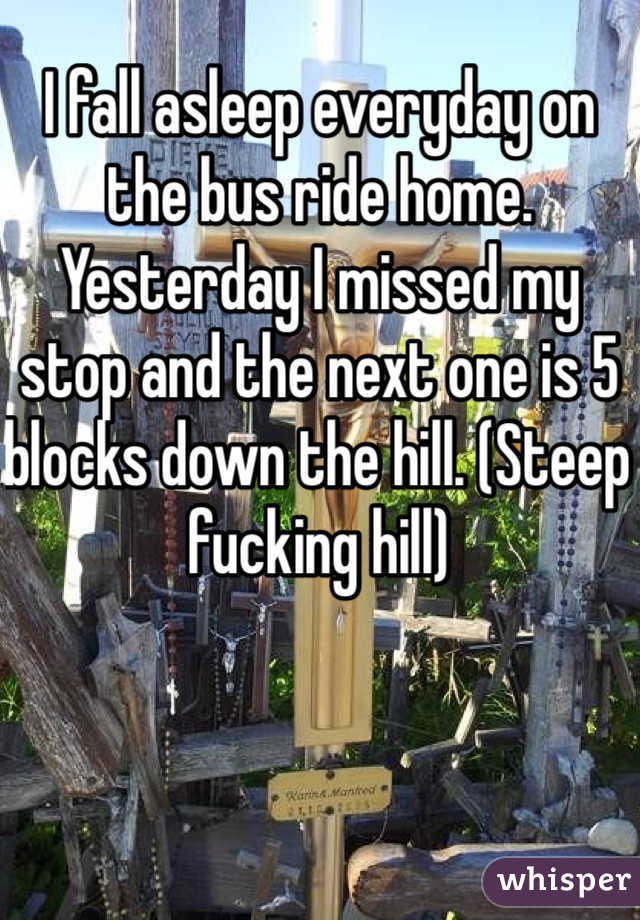 I fall asleep everyday on the bus ride home. Yesterday I missed my stop and the next one is 5 blocks down the hill. (Steep fucking hill)