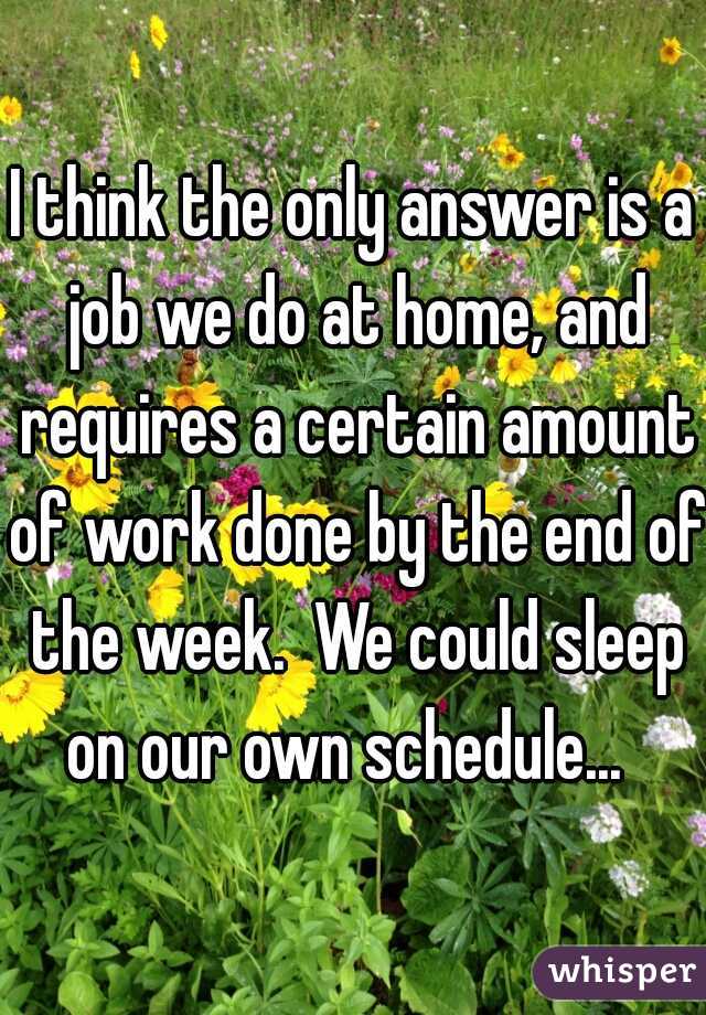 I think the only answer is a job we do at home, and requires a certain amount of work done by the end of the week.  We could sleep on our own schedule...  