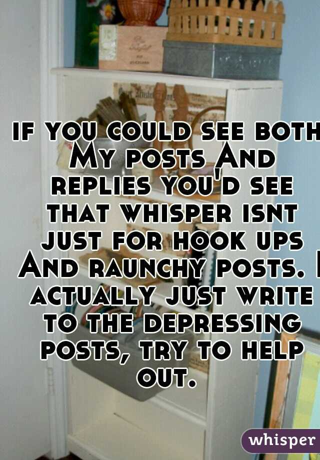 if you could see both My posts And replies you'd see that whisper isnt just for hook ups And raunchy posts. I actually just write to the depressing posts, try to help out. 