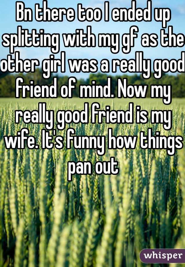 Bn there too I ended up splitting with my gf as the other girl was a really good friend of mind. Now my really good friend is my wife. It's funny how things pan out 