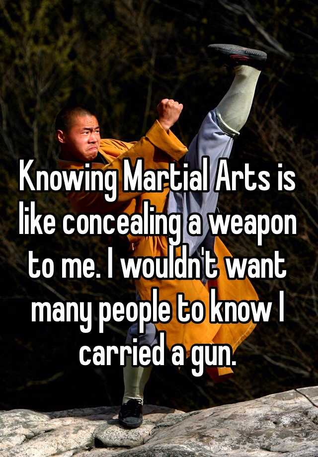 Knowing Martial Arts is like concealing a weapon to me. I wouldn't want many people to know I carried a gun.