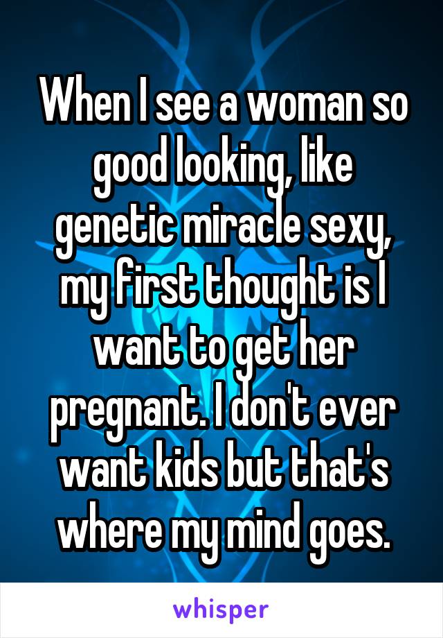 When I see a woman so good looking, like genetic miracle sexy, my first thought is I want to get her pregnant. I don't ever want kids but that's where my mind goes.