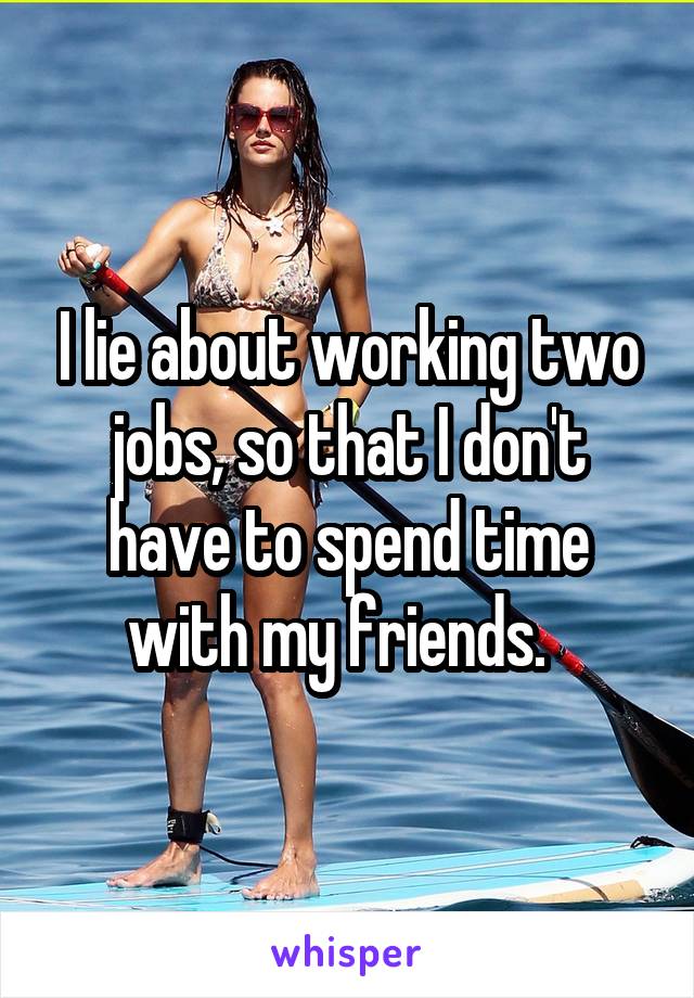 I lie about working two jobs, so that I don't have to spend time with my friends.  