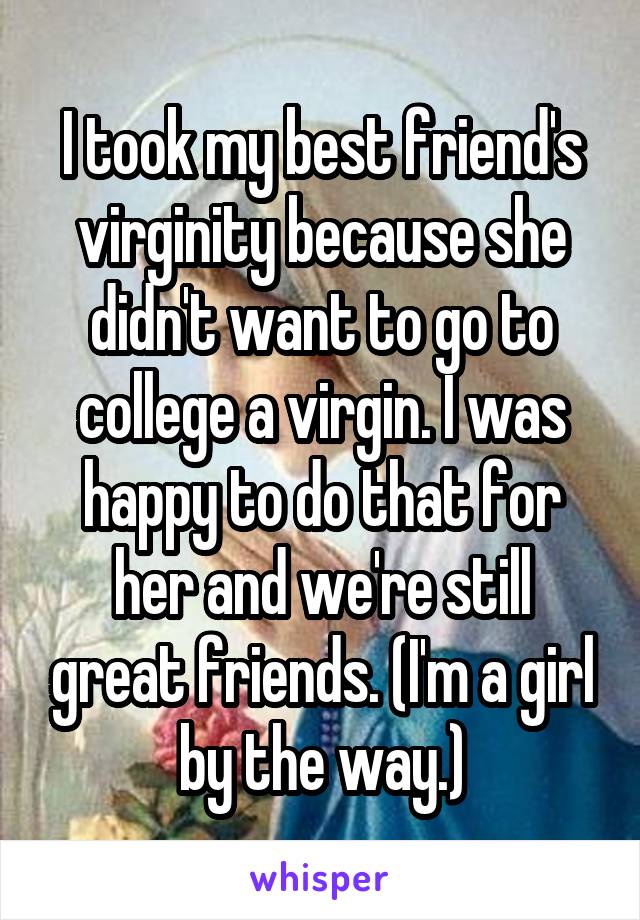 I took my best friend's virginity because she didn't want to go to college a virgin. I was happy to do that for her and we're still great friends. (I'm a girl by the way.)