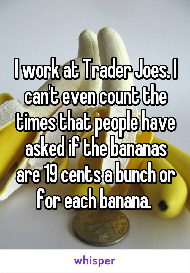 I work at Trader Joes. I can't even count the times that people have asked if the bananas are 19 cents a bunch or for each banana. 