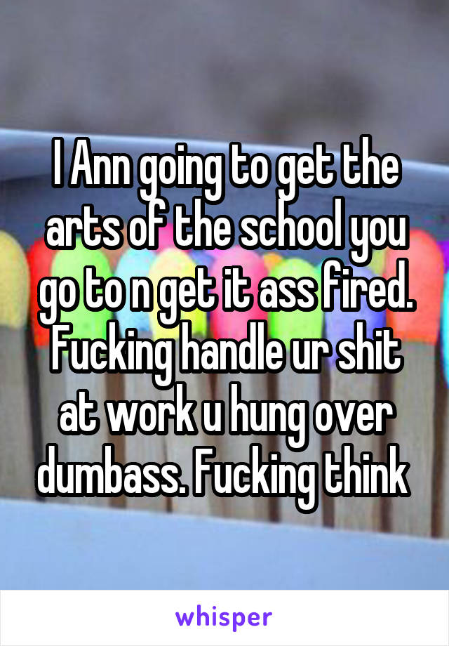 I Ann going to get the arts of the school you go to n get it ass fired. Fucking handle ur shit at work u hung over dumbass. Fucking think 