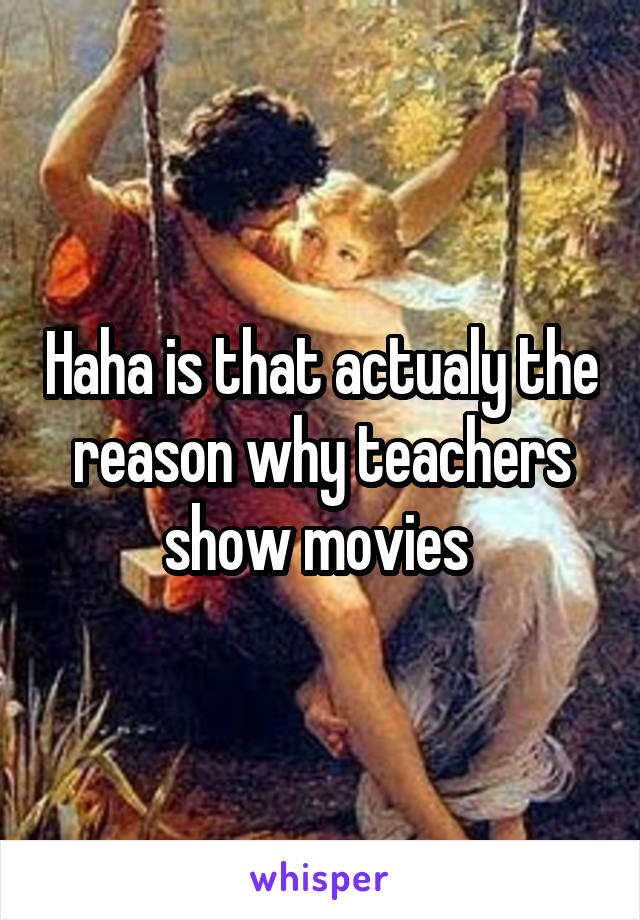 Haha is that actualy the reason why teachers show movies 