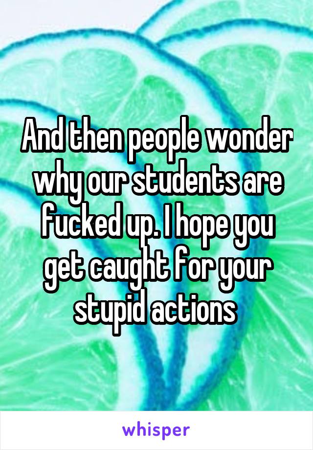 And then people wonder why our students are fucked up. I hope you get caught for your stupid actions 