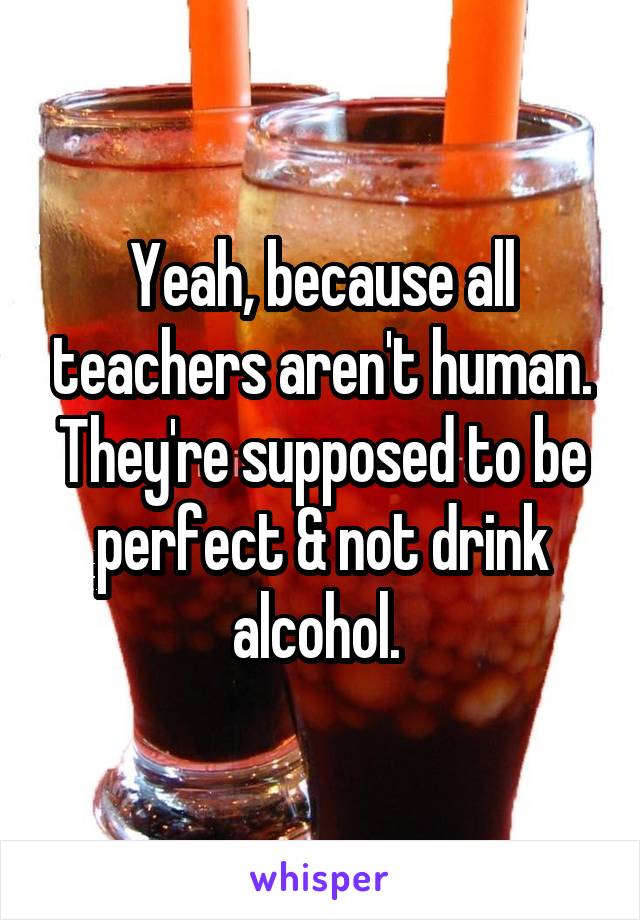 Yeah, because all teachers aren't human. They're supposed to be perfect & not drink alcohol. 