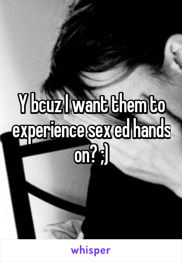 Y bcuz I want them to experience sex ed hands on? ;)
