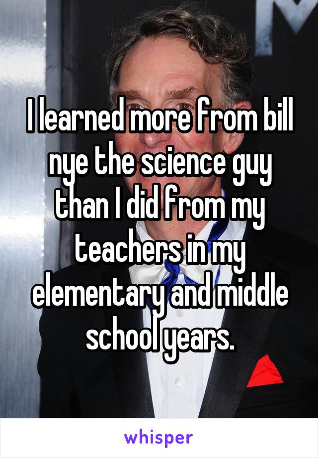 I learned more from bill nye the science guy than I did from my teachers in my elementary and middle school years.