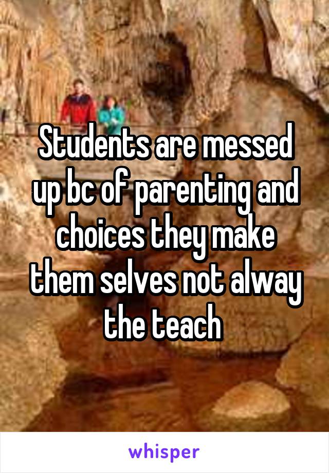 Students are messed up bc of parenting and choices they make them selves not alway the teach 
