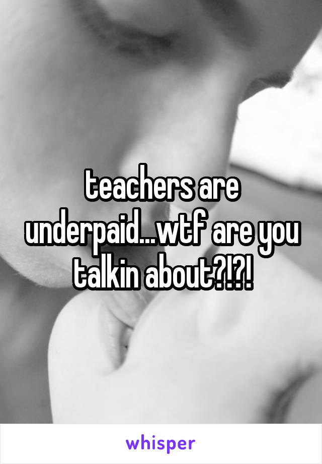teachers are underpaid...wtf are you talkin about?!?!