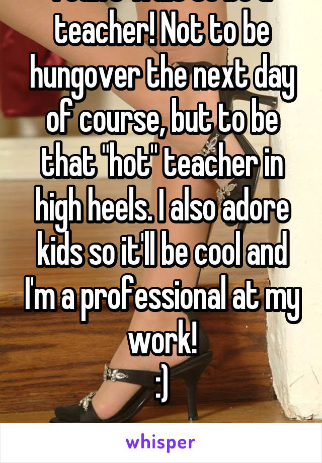 I can't wait to be a teacher! Not to be hungover the next day of course, but to be that "hot" teacher in high heels. I also adore kids so it'll be cool and I'm a professional at my work!
:)

