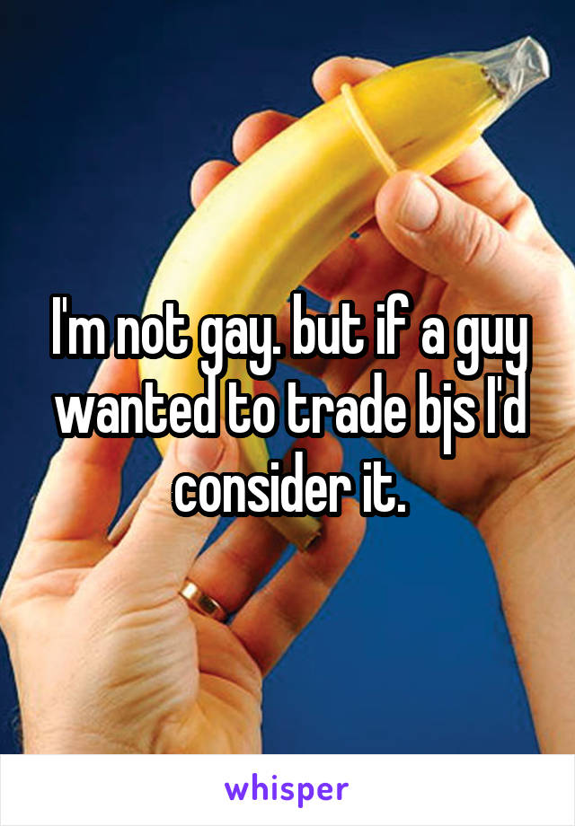 I'm not gay. but if a guy wanted to trade bjs I'd consider it.