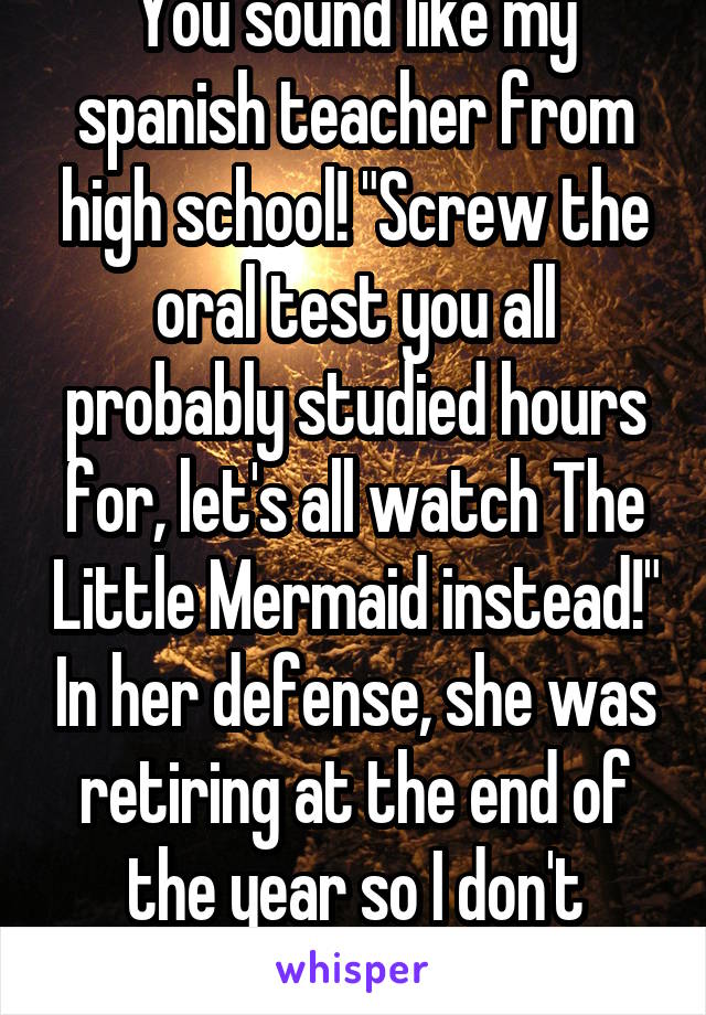 You sound like my spanish teacher from high school! "Screw the oral test you all probably studied hours for, let's all watch The Little Mermaid instead!" In her defense, she was retiring at the end of the year so I don't blame her.