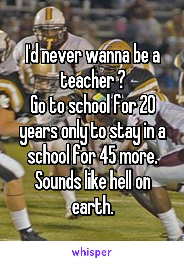 I'd never wanna be a teacher 😐
Go to school for 20 years only to stay in a school for 45 more. Sounds like hell on earth.