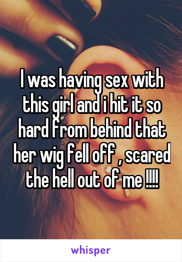 I was having sex with this girl and i hit it so hard from behind that her wig fell off , scared the hell out of me !!!!