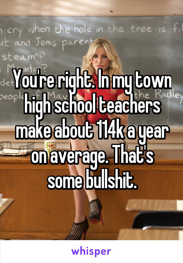 You're right. In my town high school teachers make about 114k a year on average. That's some bullshit.