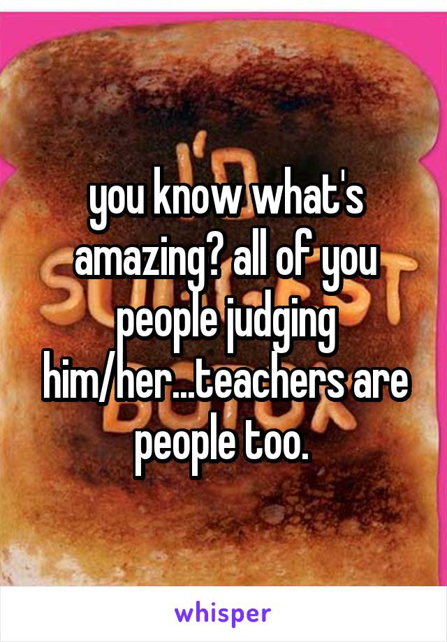 you know what's amazing? all of you people judging him/her...teachers are people too. 