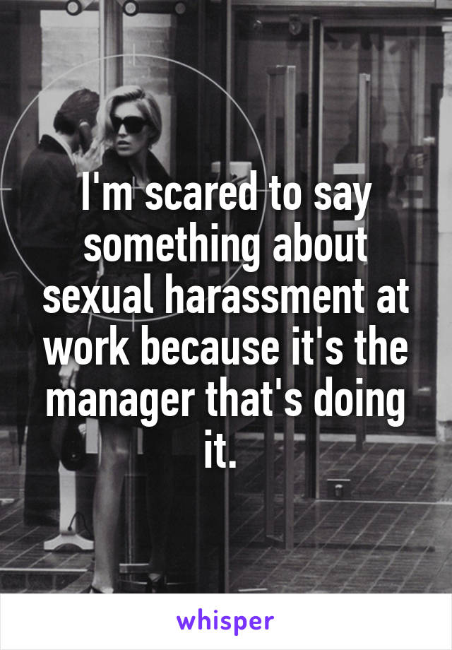 I'm scared to say something about sexual harassment at work because it's the manager that's doing it. 