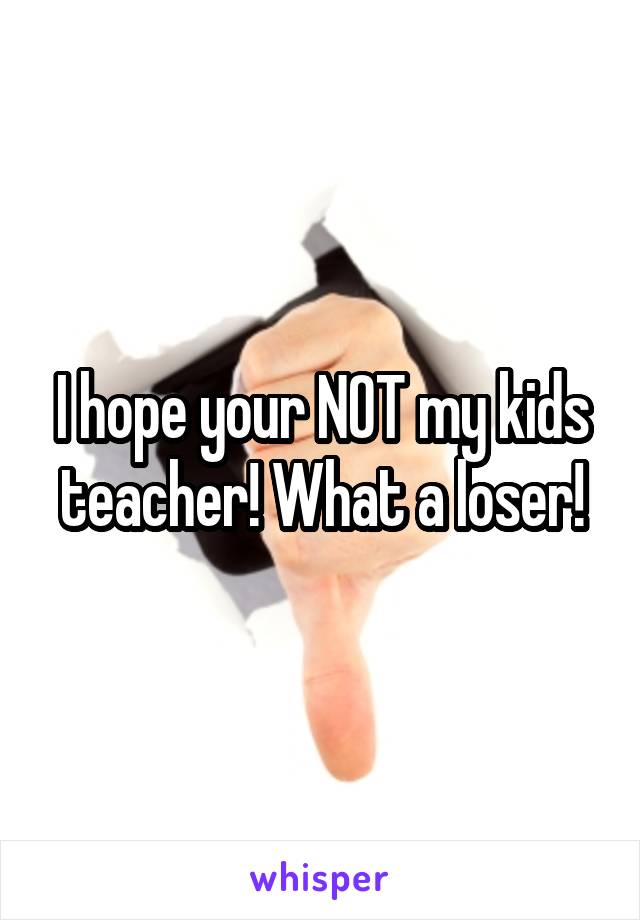 I hope your NOT my kids teacher! What a loser!