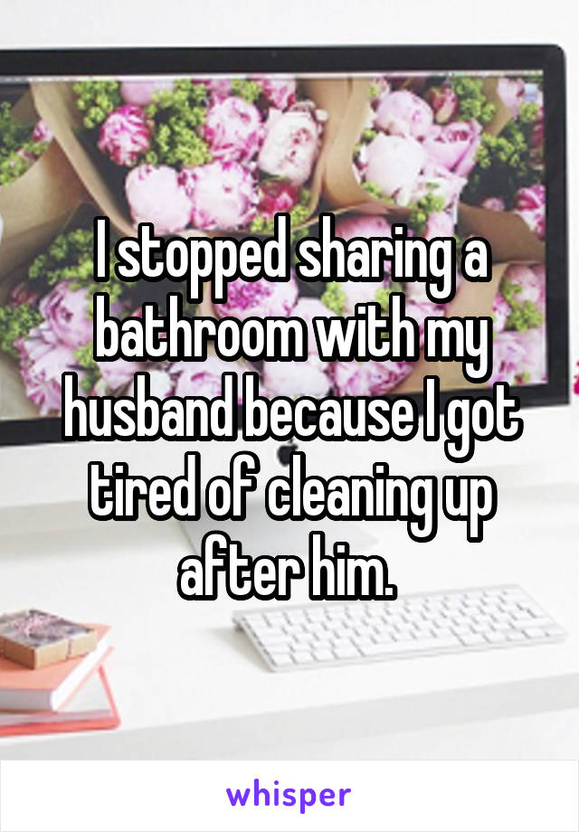 I stopped sharing a bathroom with my husband because I got tired of cleaning up after him. 