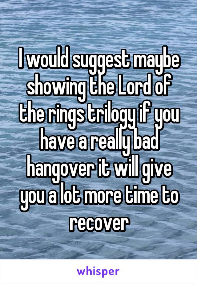 I would suggest maybe showing the Lord of the rings trilogy if you have a really bad hangover it will give you a lot more time to recover