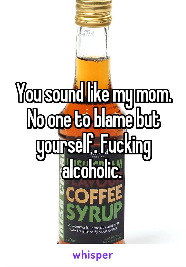 You sound like my mom. No one to blame but yourself. Fucking alcoholic. 