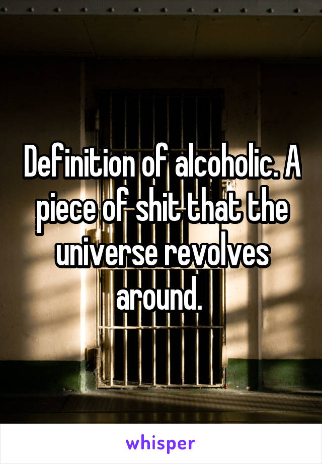Definition of alcoholic. A piece of shit that the universe revolves around. 